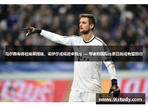 乌尔赖希体检结果揭晓，诺伊尔或将迎来复出 — 专家称国际比赛日后或有望回归